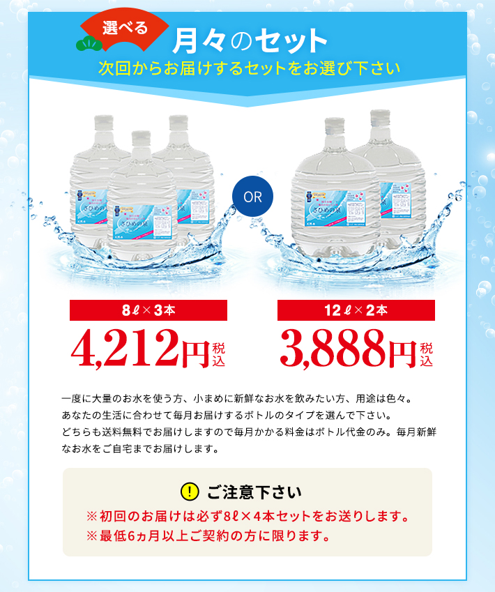 選べる月々のセット。8L×3本3,450円、12L×2本3,200円。一度に大量のお水を使う方、小まめに新鮮なお水を飲みたい方、用途は色々。あなたの生活に合わせて毎月お届けするボトルのタイプを選んで下さい。